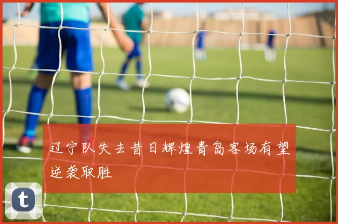 辽宁队失去昔日辉煌青岛客场有望逆袭取胜