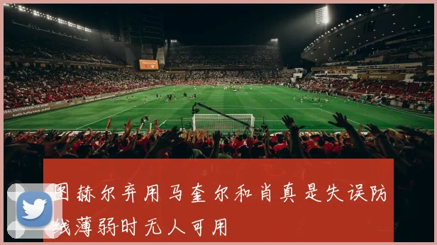 图赫尔弃用马奎尔和肖真是失误防线薄弱时无人可用