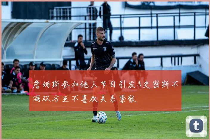 詹姆斯参加他人节目引发A史密斯不满双方互不喜欢关系紧张