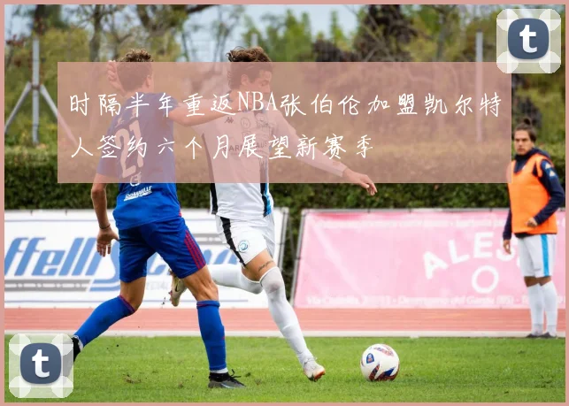 时隔半年重返NBA张伯伦加盟凯尔特人签约六个月展望新赛季