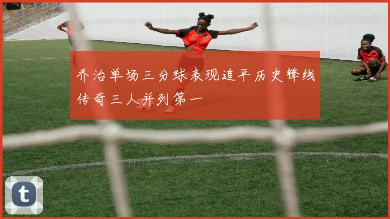 乔治单场三分球表现追平历史锋线传奇三人并列第一