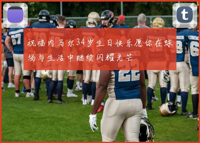 祝福内马尔34岁生日快乐愿你在球场与生活中继续闪耀光芒