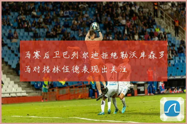 马赛后卫巴列尔迪拒绝勒沃库森罗马对格林伍德表现出关注