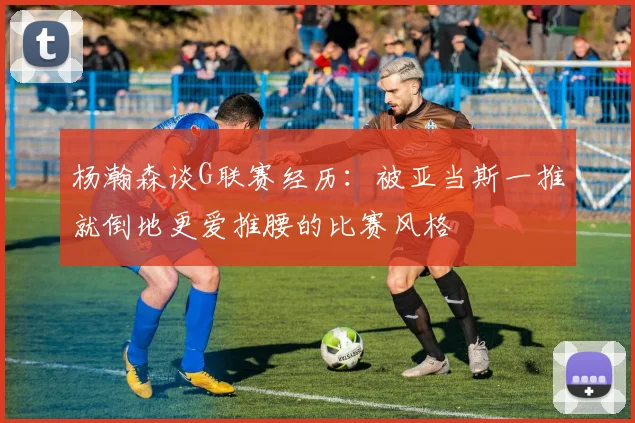 杨瀚森谈G联赛经历：被亚当斯一推就倒地更爱推腰的比赛风格