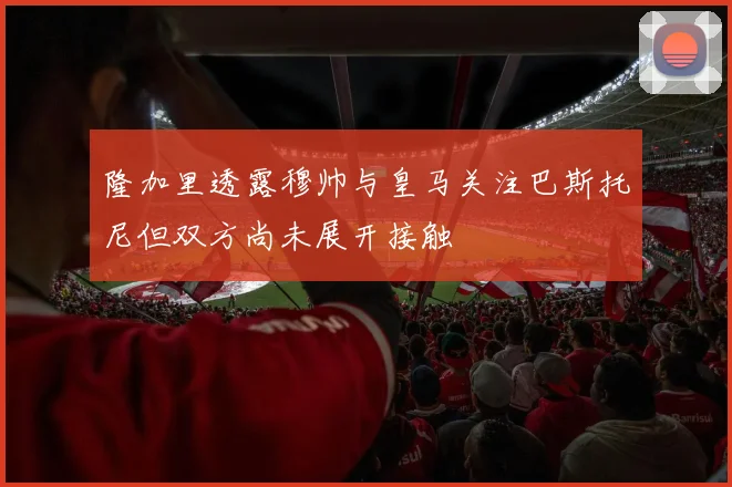 隆加里透露穆帅与皇马关注巴斯托尼但双方尚未展开接触