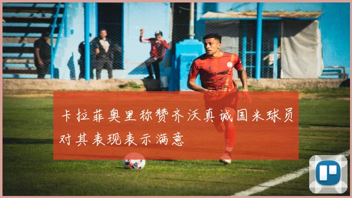 卡拉菲奥里称赞齐沃真诚国米球员对其表现表示满意