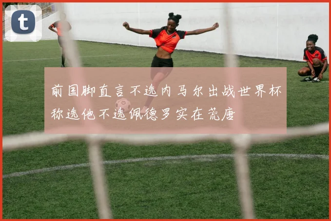 前国脚直言不选内马尔出战世界杯称选他不选佩德罗实在荒唐