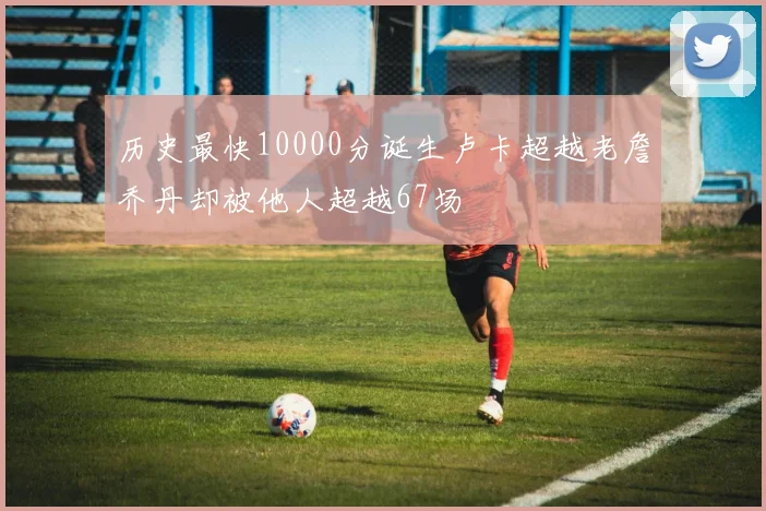 历史最快10000分诞生卢卡超越老詹乔丹却被他人超越67场