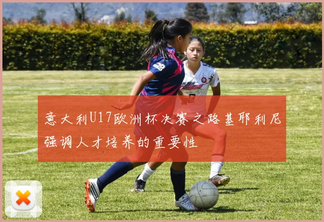 意大利U17欧洲杯决赛之路基耶利尼强调人才培养的重要性