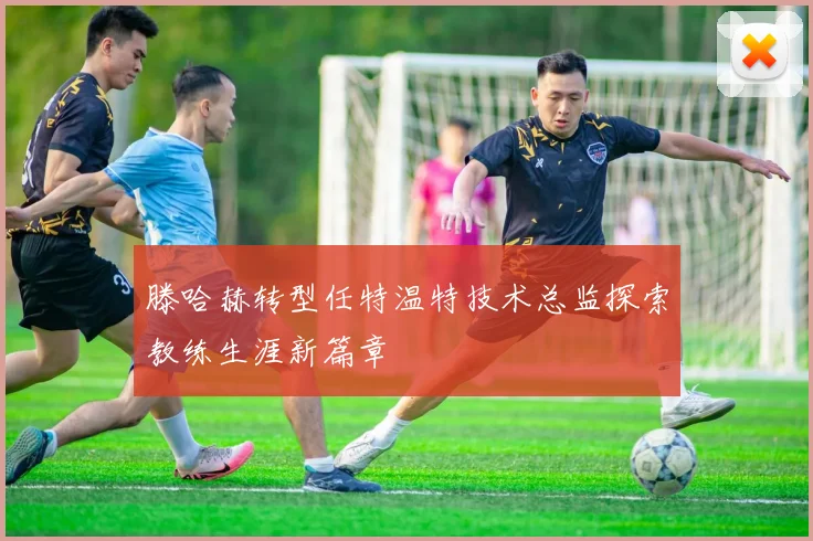 滕哈赫转型任特温特技术总监探索教练生涯新篇章