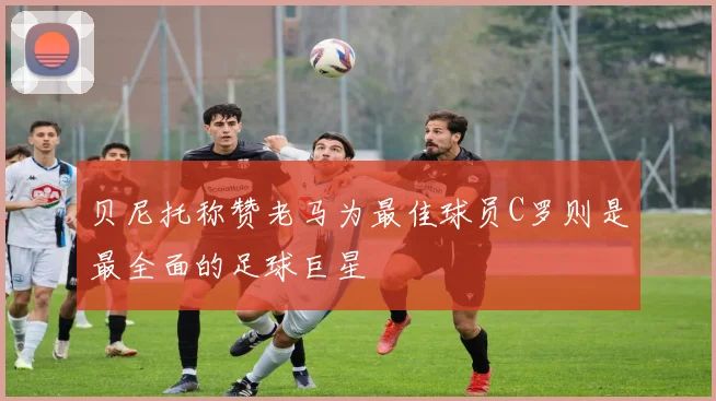 贝尼托称赞老马为最佳球员C罗则是最全面的足球巨星