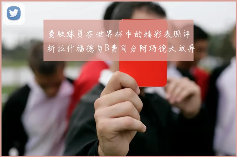 曼联球员在世界杯中的精彩表现评析拉什福德与B费同分阿玛德大放异彩