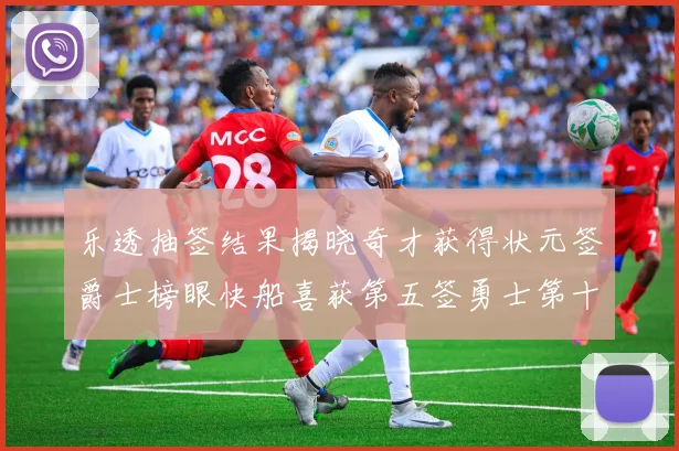 乐透抽签结果揭晓奇才获得状元签爵士榜眼快船喜获第五签勇士第十一雷霆第十二