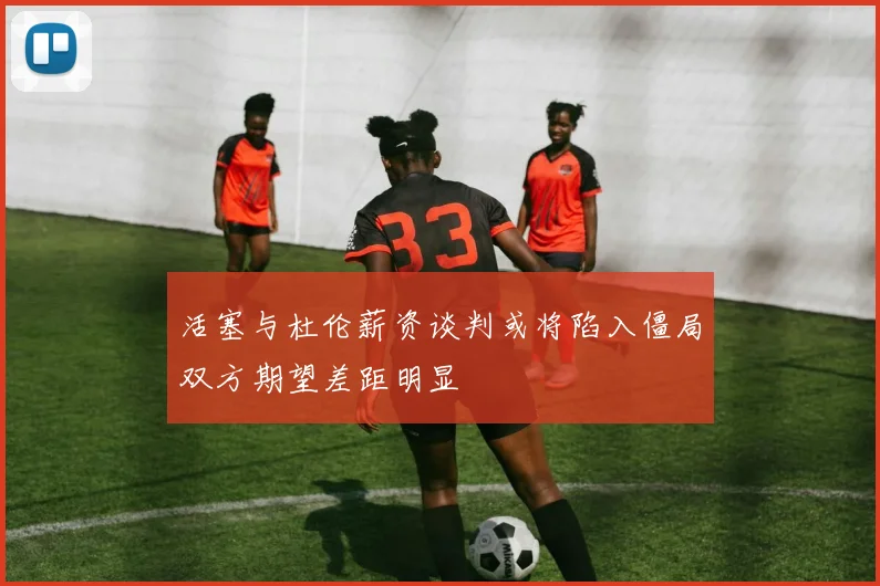 活塞与杜伦薪资谈判或将陷入僵局双方期望差距明显