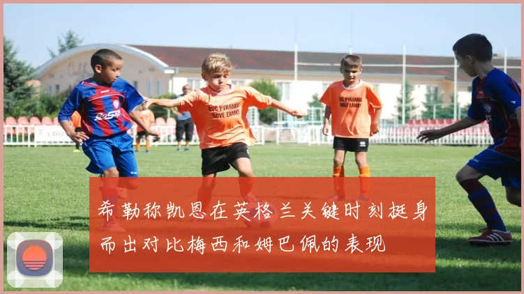 希勒称凯恩在英格兰关键时刻挺身而出对比梅西和姆巴佩的表现