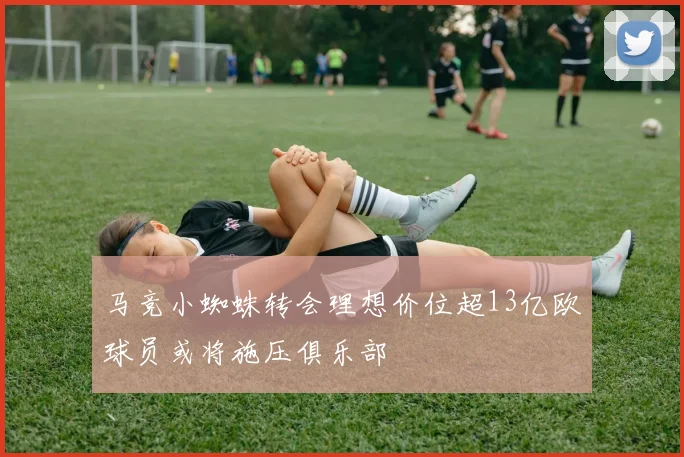 马竞小蜘蛛转会理想价位超13亿欧球员或将施压俱乐部