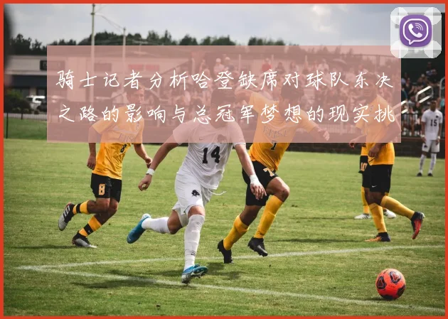 骑士记者分析哈登缺席对球队东决之路的影响与总冠军梦想的现实挑战