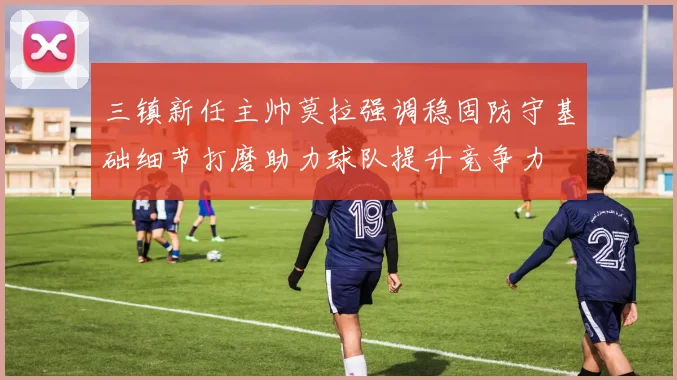 三镇新任主帅莫拉强调稳固防守基础细节打磨助力球队提升竞争力