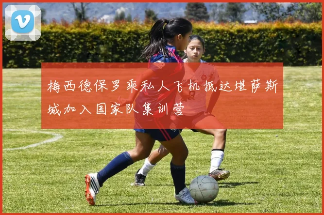 梅西德保罗乘私人飞机抵达堪萨斯城加入国家队集训营