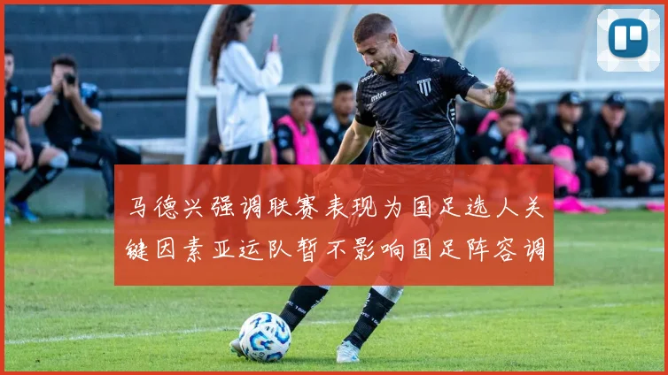 马德兴强调联赛表现为国足选人关键因素亚运队暂不影响国足阵容调整