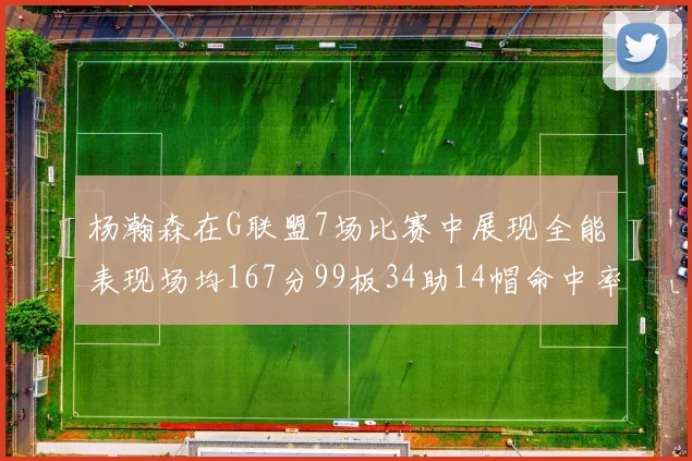 杨瀚森在G联盟7场比赛中展现全能表现场均167分99板34助14帽命中率超五成