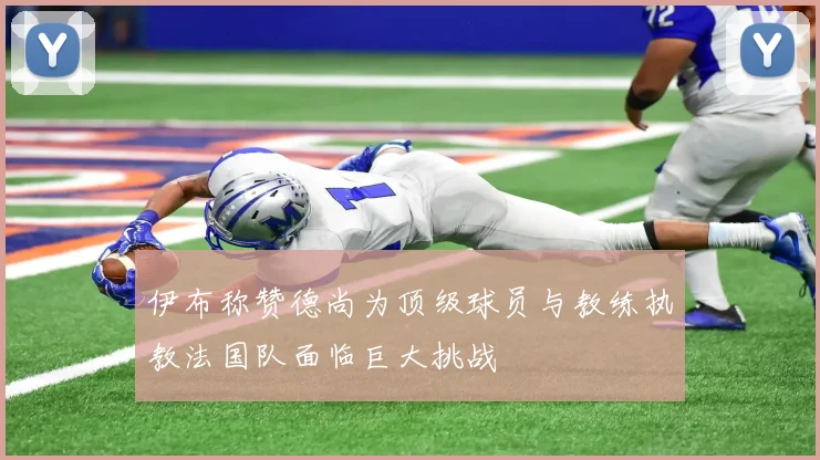 伊布称赞德尚为顶级球员与教练执教法国队面临巨大挑战
