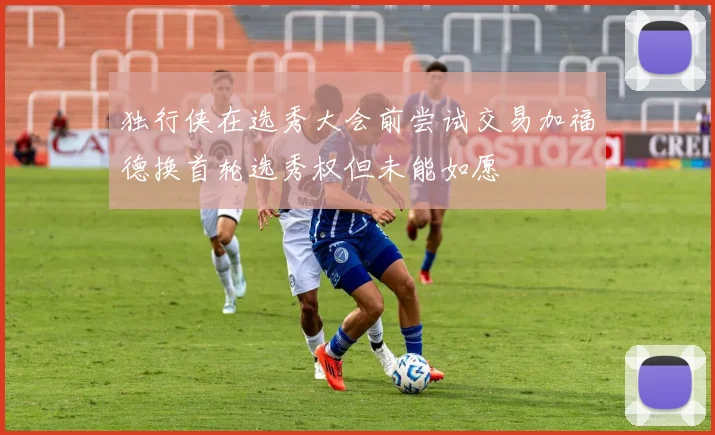 独行侠在选秀大会前尝试交易加福德换首轮选秀权但未能如愿
