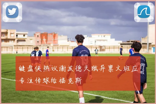 键盘侠热议谢泼德天赋异禀文班应专注传球给福克斯