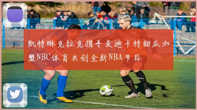 凯特琳克拉克携手麦迪卡特甜瓜加盟NBC体育共创全新NBA节目