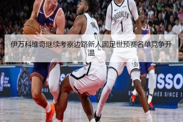 伊万科维奇继续考察边路新人国足世预赛名单竞争升温 - leyu